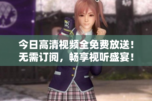 今日高清视频全免费放送！无需订阅，畅享视听盛宴！