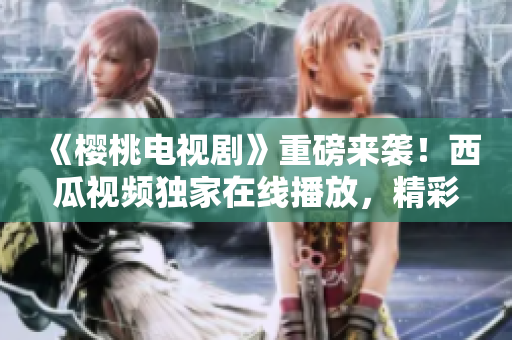 《樱桃电视剧》重磅来袭！西瓜视频独家在线播放，精彩不容错过！
