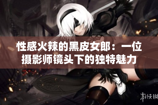 性感火辣的黑皮女郎：一位摄影师镜头下的独特魅力