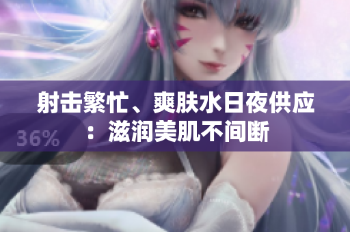 射击繁忙、爽肤水日夜供应：滋润美肌不间断