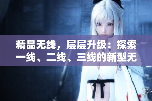 精品无线，层层升级：探索一线、二线、三线的新型无线技术