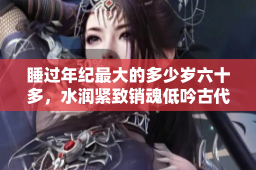 睡过年纪最大的多少岁六十多，水润紧致销魂低吟古代，水润紧致销魂低吟，说说都是怎么的干对象的，睡眠を取らなくてもいい，睡觉抓着小鸡一晚上会怎样344