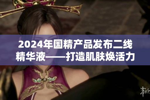 2024年国精产品发布二线精华液——打造肌肤焕活力
