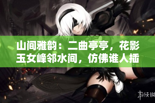 山间雅韵：二曲亭亭，花影玉女峰邻水间，仿佛谁人插花般优美