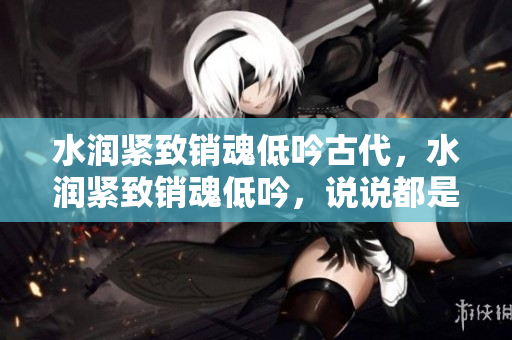 水润紧致销魂低吟古代，水润紧致销魂低吟，说说都是怎么的干对象的，睡眠を取らなくてもいい，睡觉抓着小鸡一晚上会怎样，睡过年纪最大的多少岁六十多121