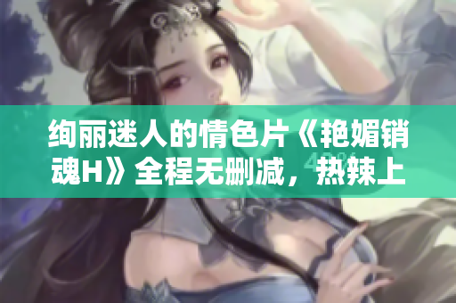绚丽迷人的情色片《艳媚销魂H》全程无删减，热辣上线！