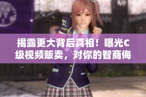 揭露更大背后真相！曝光C级视频贩卖，对你的智商侮辱！