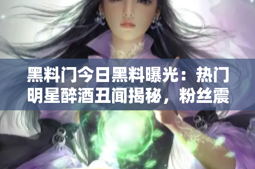 黑料门今日黑料曝光：热门明星醉酒丑闻揭秘，粉丝震惊！