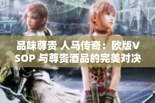品味尊贵 人马传奇：欧版VSOP 与尊贵酒品的完美对决
