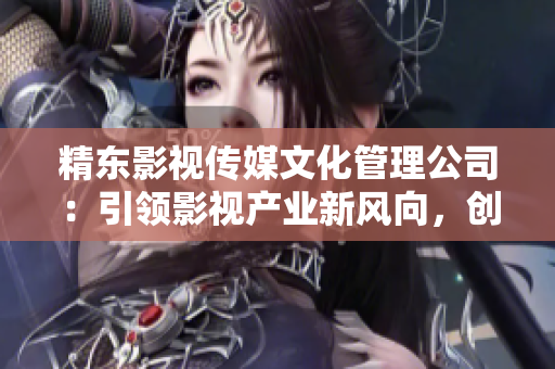 精东影视传媒文化管理公司：引领影视产业新风向，创新驱动成就卓越