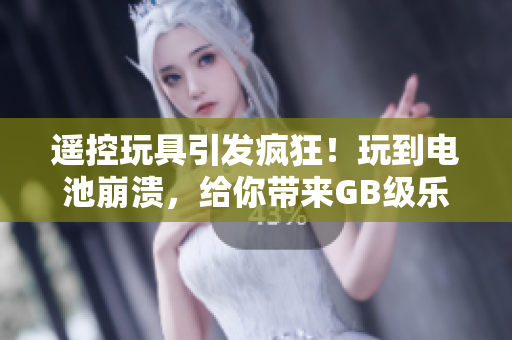 遥控玩具引发疯狂！玩到电池崩溃，给你带来GB级乐趣！