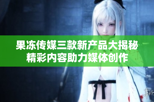 果冻传媒三款新产品大揭秘精彩内容助力媒体创作