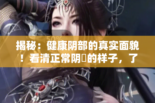 揭秘：健康阴部的真实面貌！看清正常阴脣的样子，了解女性健康关怀的重要性