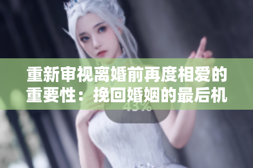 重新审视离婚前再度相爱的重要性：挽回婚姻的最后机会？