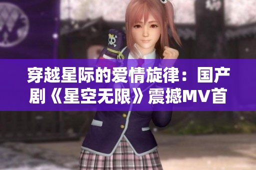 穿越星际的爱情旋律：国产剧《星空无限》震撼MV首播，引领视听新风潮！