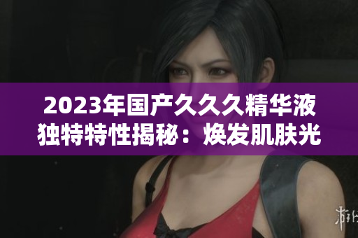 2023年国产久久久精华液独特特性揭秘：焕发肌肤光彩的秘密