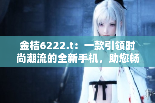 金桔6222.t：一款引领时尚潮流的全新手机，助您畅享智能生活
