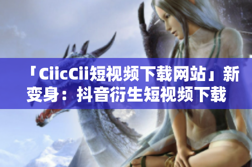 「CiicCii短视频下载网站」新变身：抖音衍生短视频下载平台，全新精彩尽收眼底