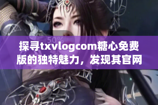 探寻txvlogcom糖心免费版的独特魅力，发现其官网亮点