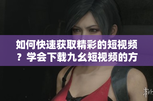 如何快速获取精彩的短视频？学会下载九幺短视频的方法分享