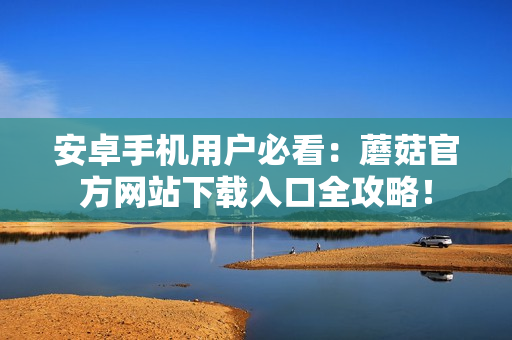 安卓手机用户必看：蘑菇官方网站下载入口全攻略！