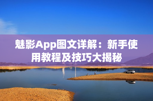 魅影App图文详解：新手使用教程及技巧大揭秘