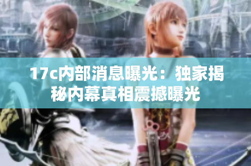 17c内部消息曝光：独家揭秘内幕真相震撼曝光
