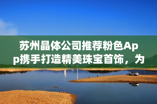 苏州晶体公司推荐粉色App携手打造精美珠宝首饰，为您带来独特魅力