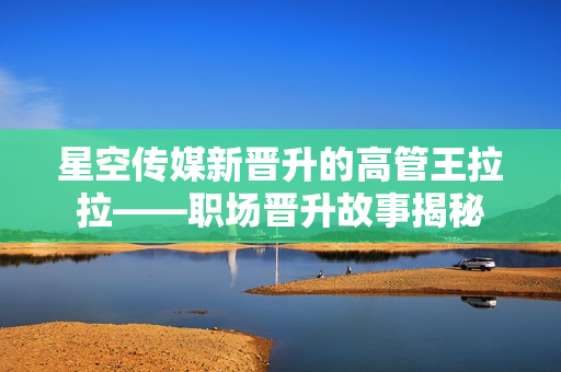星空传媒新晋升的高管王拉拉——职场晋升故事揭秘