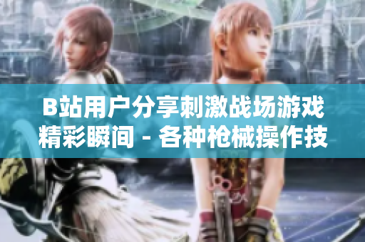 B站用户分享刺激战场游戏精彩瞬间 - 各种枪械操作技巧、高能团战全记录