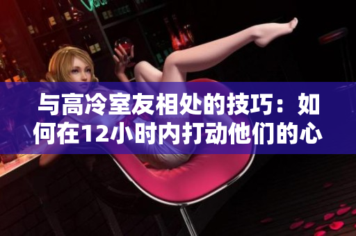 与高冷室友相处的技巧：如何在12小时内打动他们的心？