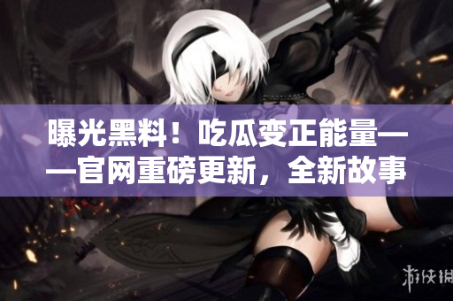 曝光黑料！吃瓜变正能量——官网重磅更新，全新故事揭晓