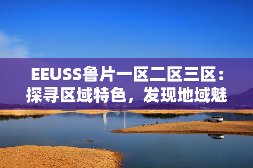 EEUSS鲁片一区二区三区：探寻区域特色，发现地域魅力