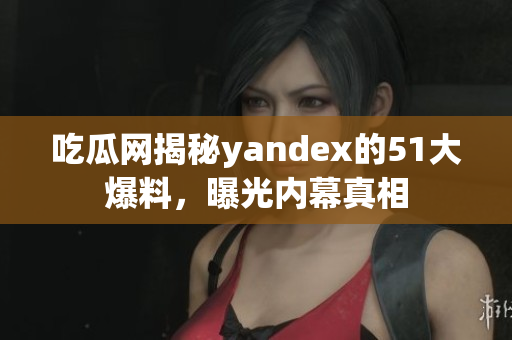 吃瓜网揭秘yandex的51大爆料，曝光内幕真相