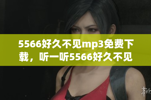 5566好久不见mp3免费下载，听一听5566好久不见免费mp3下载 全新版本上线！
