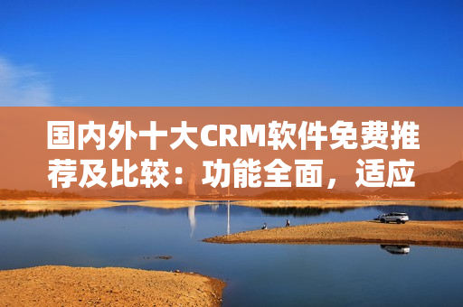 国内外十大CRM软件免费推荐及比较：功能全面，适应性强