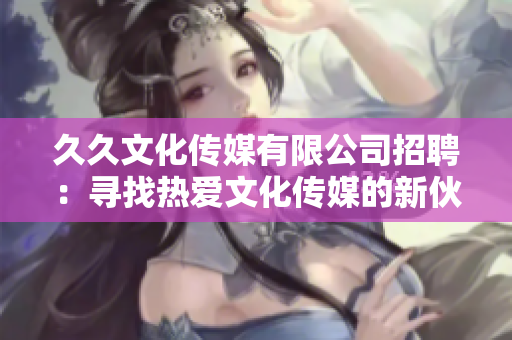 久久文化传媒有限公司招聘：寻找热爱文化传媒的新伙伴，欢迎加入！