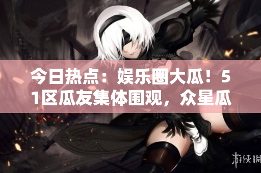今日热点：娱乐圈大瓜！51区瓜友集体围观，众星瓜视频吸睛焦点