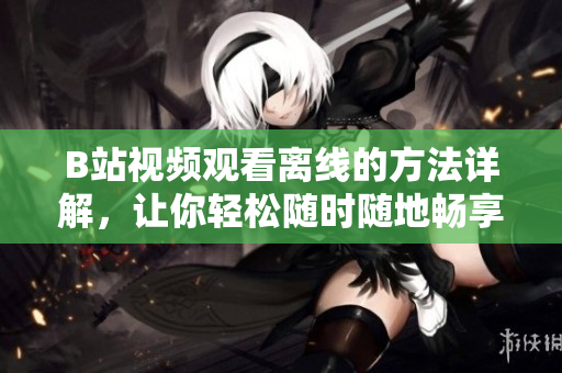 B站视频观看离线的方法详解，让你轻松随时随地畅享精彩内容