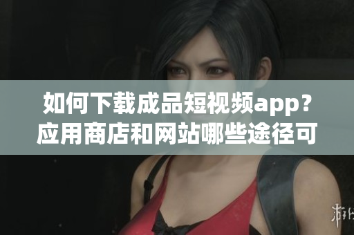 如何下载成品短视频app？应用商店和网站哪些途径可以获取？
