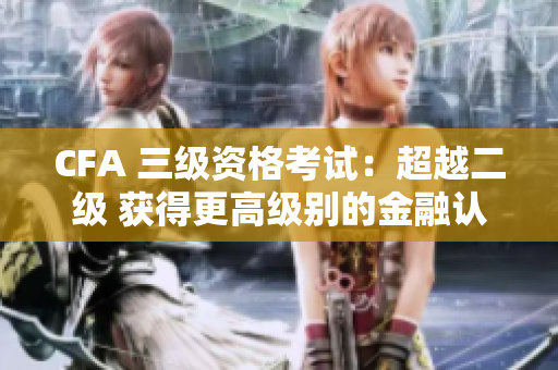 CFA 三级资格考试：超越二级 获得更高级别的金融认证