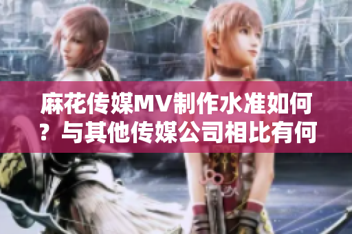 麻花传媒MV制作水准如何？与其他传媒公司相比有何不同？