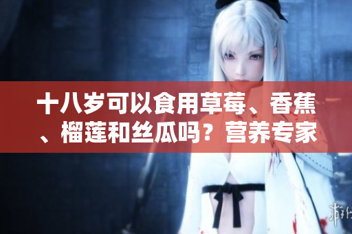 十八岁可以食用草莓、香蕉、榴莲和丝瓜吗？营养专家揭秘这些水果的适宜年龄