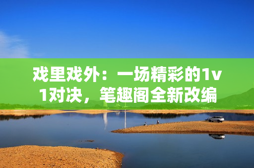 戏里戏外：一场精彩的1v1对决，笔趣阁全新改编