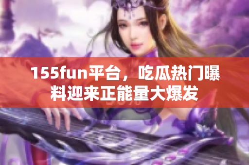 155fun平台，吃瓜热门曝料迎来正能量大爆发