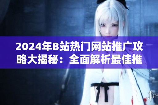 2024年B站热门网站推广攻略大揭秘：全面解析最佳推广形式