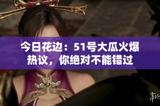 今日花边：51号大瓜火爆热议，你绝对不能错过
