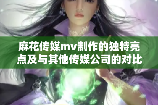 麻花传媒mv制作的独特亮点及与其他传媒公司的对比分析