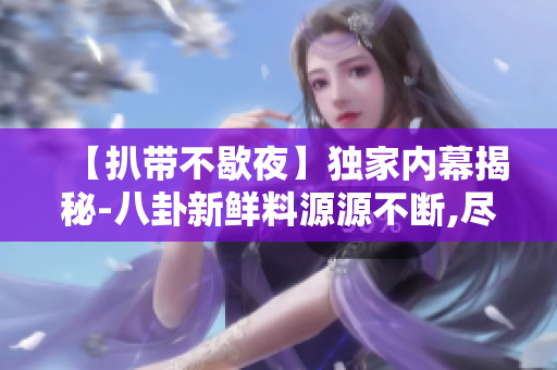 【扒带不歇夜】独家内幕揭秘-八卦新鲜料源源不断,尽在此处