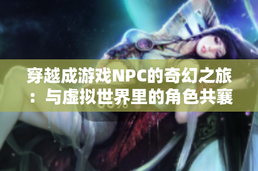 穿越成游戏NPC的奇幻之旅：与虚拟世界里的角色共襄盛举